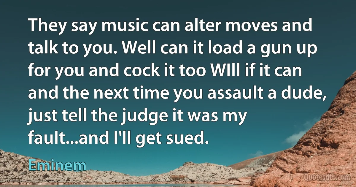 They say music can alter moves and talk to you. Well can it load a gun up for you and cock it too WIll if it can and the next time you assault a dude, just tell the judge it was my fault...and I'll get sued. (Eminem)