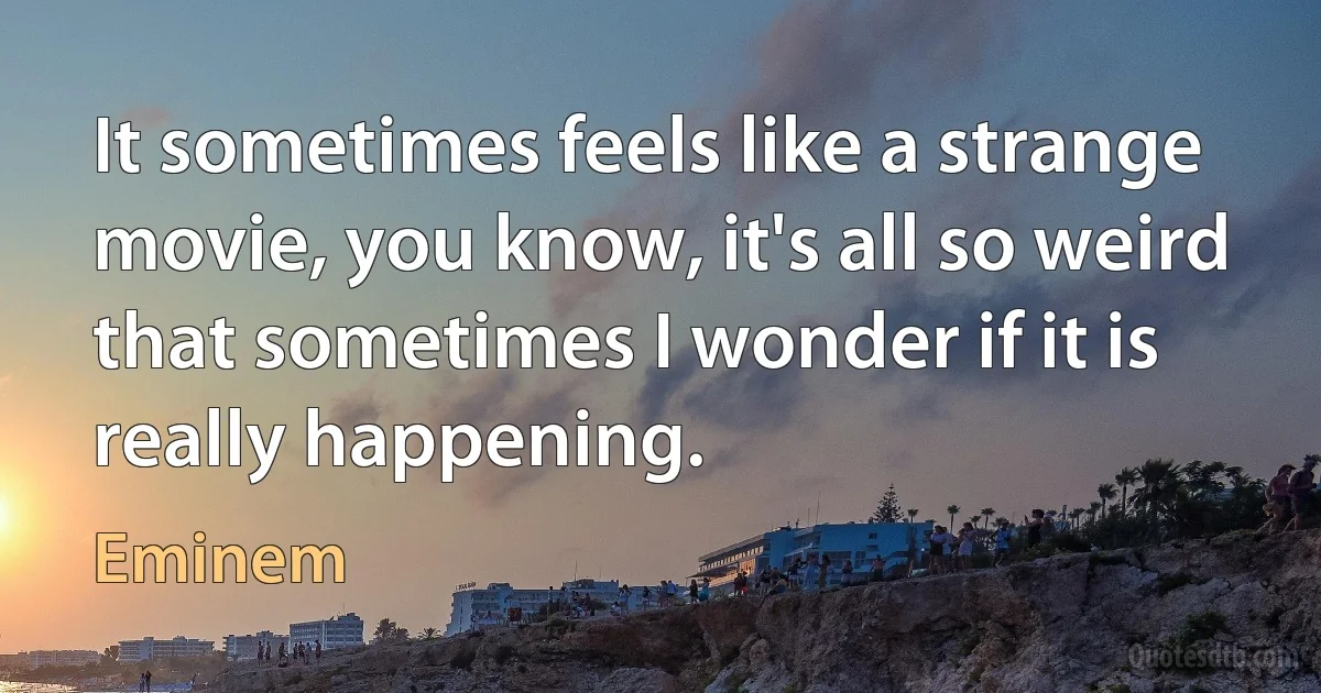 It sometimes feels like a strange movie, you know, it's all so weird that sometimes I wonder if it is really happening. (Eminem)