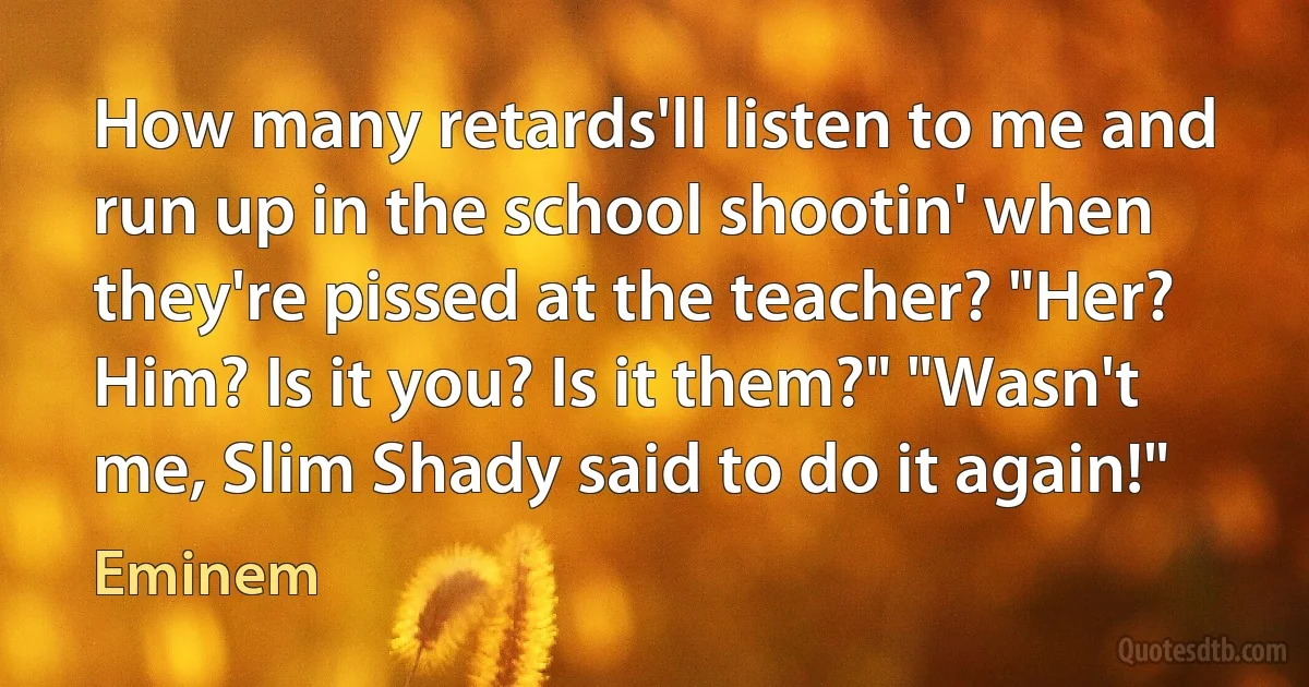 How many retards'll listen to me and run up in the school shootin' when they're pissed at the teacher? "Her? Him? Is it you? Is it them?" "Wasn't me, Slim Shady said to do it again!" (Eminem)