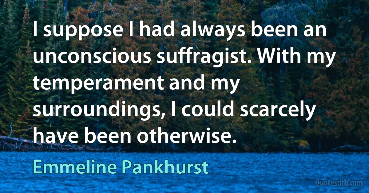 I suppose I had always been an unconscious suffragist. With my temperament and my surroundings, I could scarcely have been otherwise. (Emmeline Pankhurst)