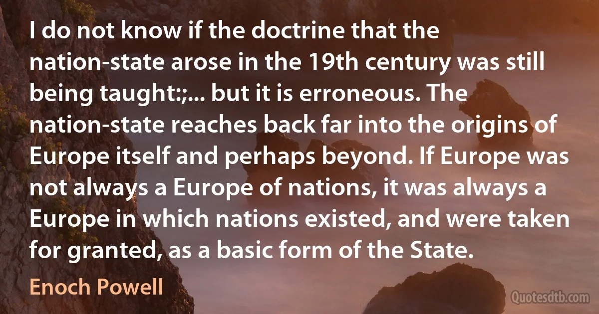 I do not know if the doctrine that the nation-state arose in the 19th century was still being taught:;... but it is erroneous. The nation-state reaches back far into the origins of Europe itself and perhaps beyond. If Europe was not always a Europe of nations, it was always a Europe in which nations existed, and were taken for granted, as a basic form of the State. (Enoch Powell)