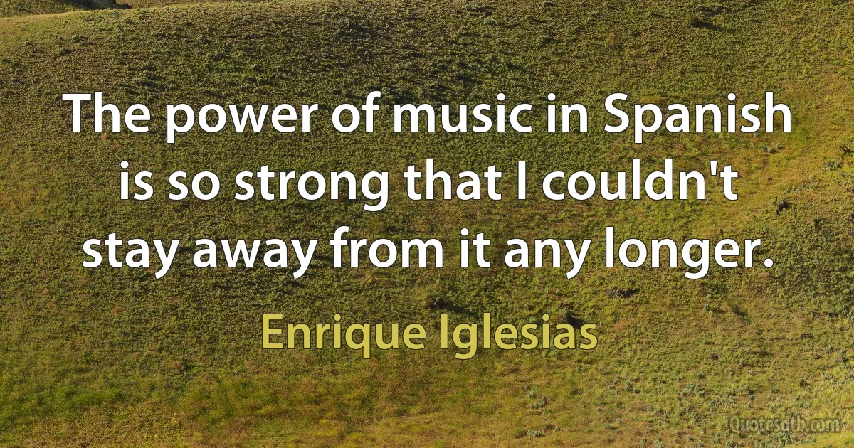 The power of music in Spanish is so strong that I couldn't stay away from it any longer. (Enrique Iglesias)