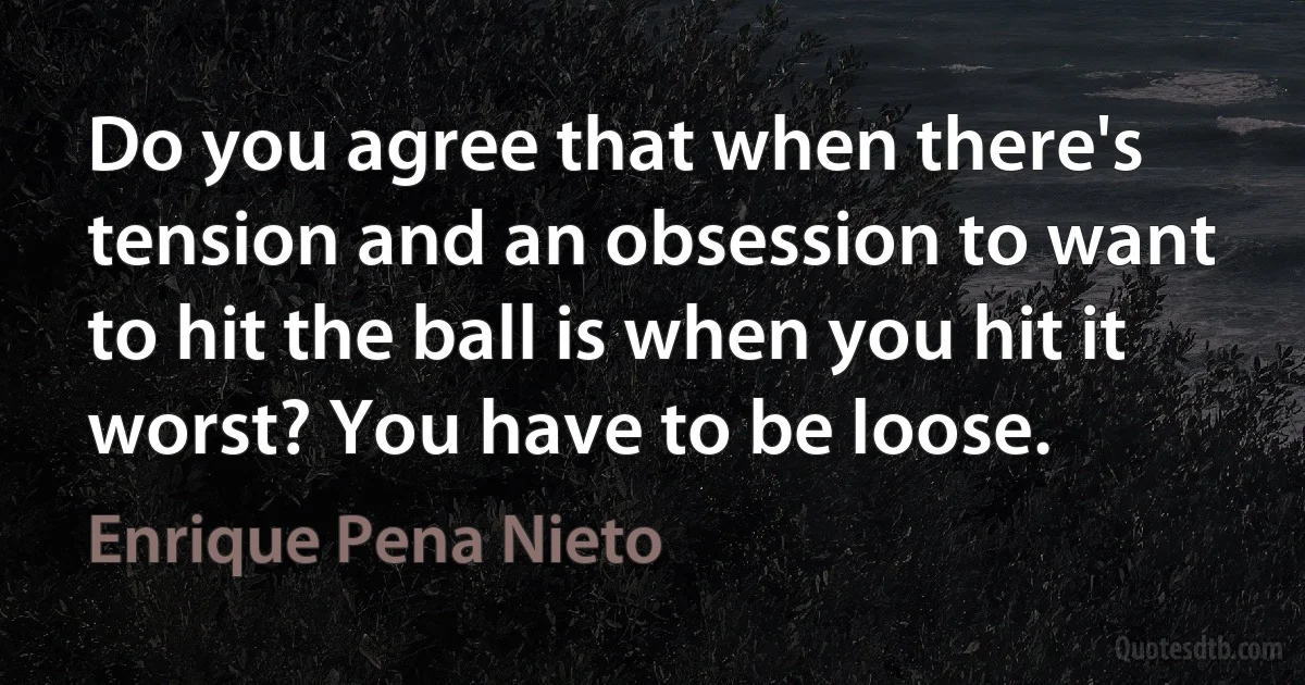 Do you agree that when there's tension and an obsession to want to hit the ball is when you hit it worst? You have to be loose. (Enrique Pena Nieto)