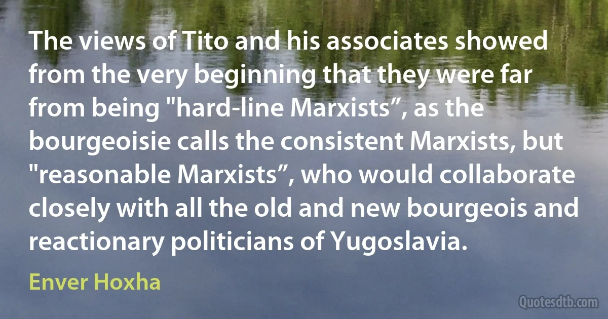 The views of Tito and his associates showed from the very beginning that they were far from being "hard-line Marxists”, as the bourgeoisie calls the consistent Marxists, but "reasonable Marxists”, who would collaborate closely with all the old and new bourgeois and reactionary politicians of Yugoslavia. (Enver Hoxha)