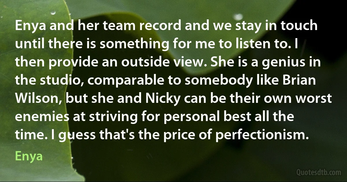 Enya and her team record and we stay in touch until there is something for me to listen to. I then provide an outside view. She is a genius in the studio, comparable to somebody like Brian Wilson, but she and Nicky can be their own worst enemies at striving for personal best all the time. I guess that's the price of perfectionism. (Enya)