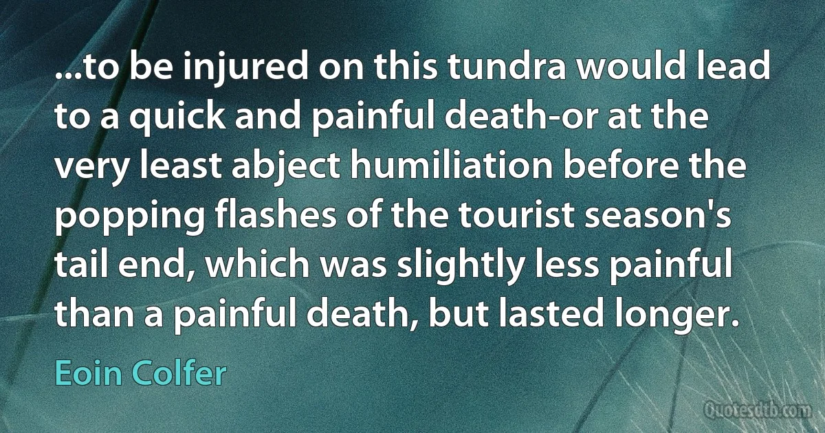 ...to be injured on this tundra would lead to a quick and painful death-or at the very least abject humiliation before the popping flashes of the tourist season's tail end, which was slightly less painful than a painful death, but lasted longer. (Eoin Colfer)