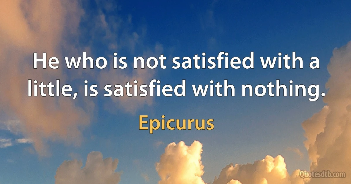 He who is not satisfied with a little, is satisfied with nothing. (Epicurus)