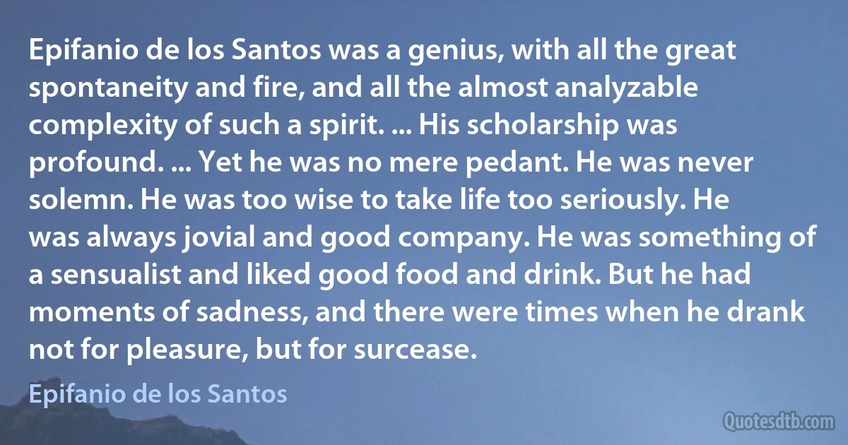 Epifanio de los Santos was a genius, with all the great spontaneity and fire, and all the almost analyzable complexity of such a spirit. ... His scholarship was profound. ... Yet he was no mere pedant. He was never solemn. He was too wise to take life too seriously. He was always jovial and good company. He was something of a sensualist and liked good food and drink. But he had moments of sadness, and there were times when he drank not for pleasure, but for surcease. (Epifanio de los Santos)