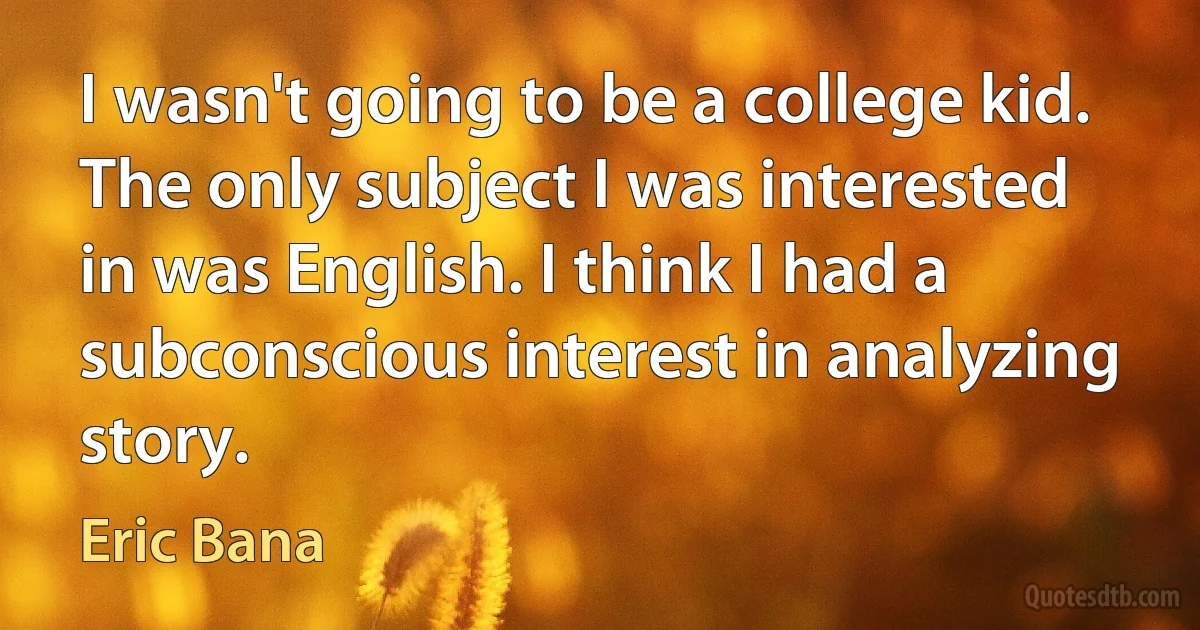 I wasn't going to be a college kid. The only subject I was interested in was English. I think I had a subconscious interest in analyzing story. (Eric Bana)