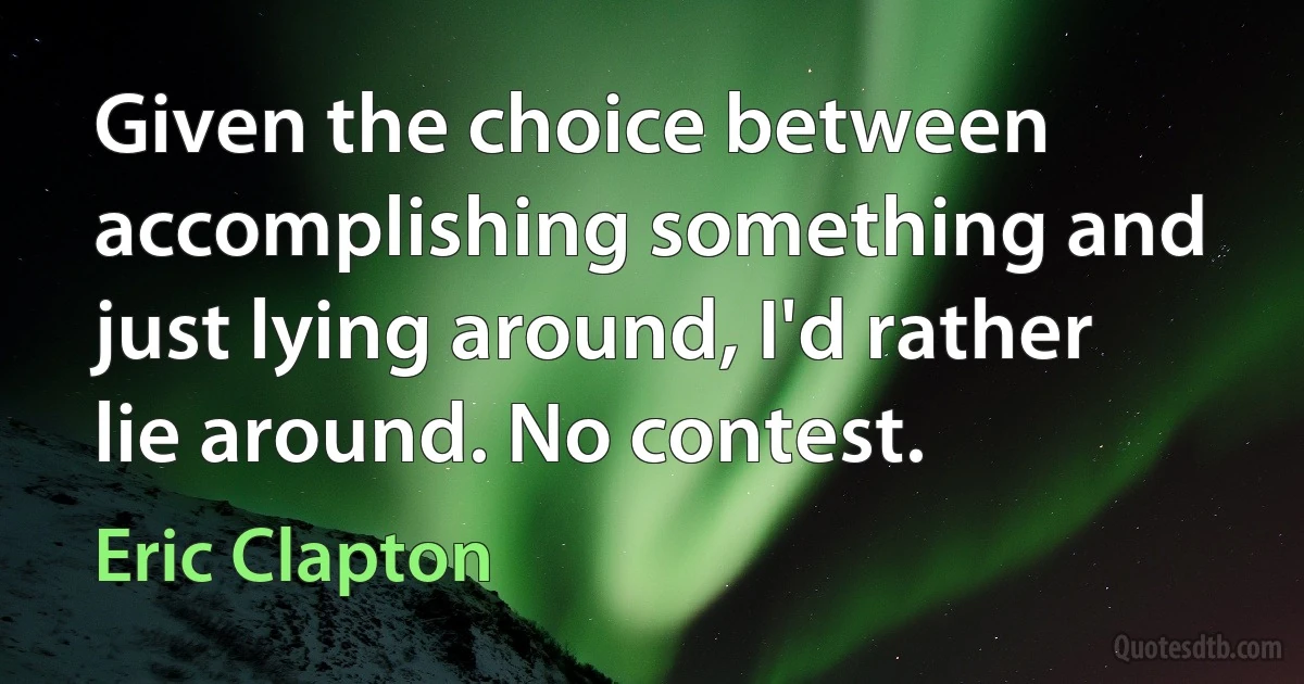 Given the choice between accomplishing something and just lying around, I'd rather lie around. No contest. (Eric Clapton)