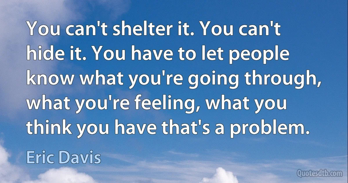 You can't shelter it. You can't hide it. You have to let people know what you're going through, what you're feeling, what you think you have that's a problem. (Eric Davis)