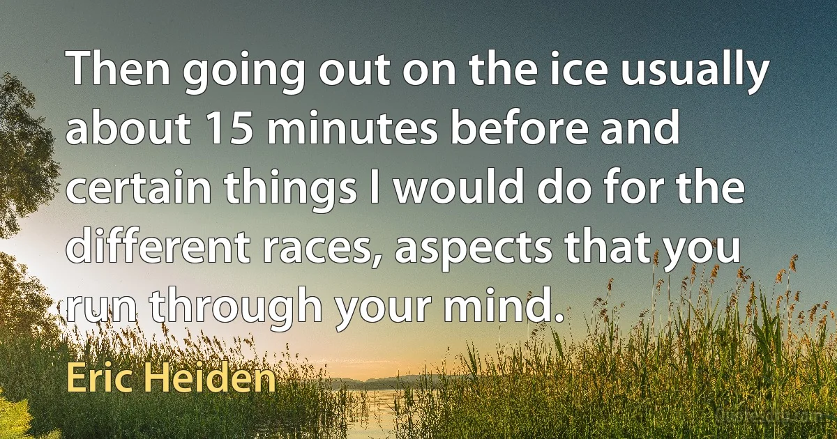 Then going out on the ice usually about 15 minutes before and certain things I would do for the different races, aspects that you run through your mind. (Eric Heiden)