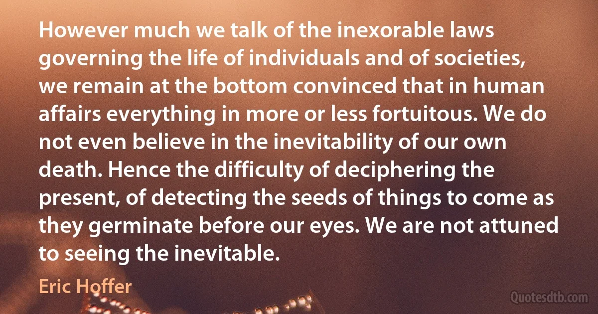 However much we talk of the inexorable laws governing the life of individuals and of societies, we remain at the bottom convinced that in human affairs everything in more or less fortuitous. We do not even believe in the inevitability of our own death. Hence the difficulty of deciphering the present, of detecting the seeds of things to come as they germinate before our eyes. We are not attuned to seeing the inevitable. (Eric Hoffer)