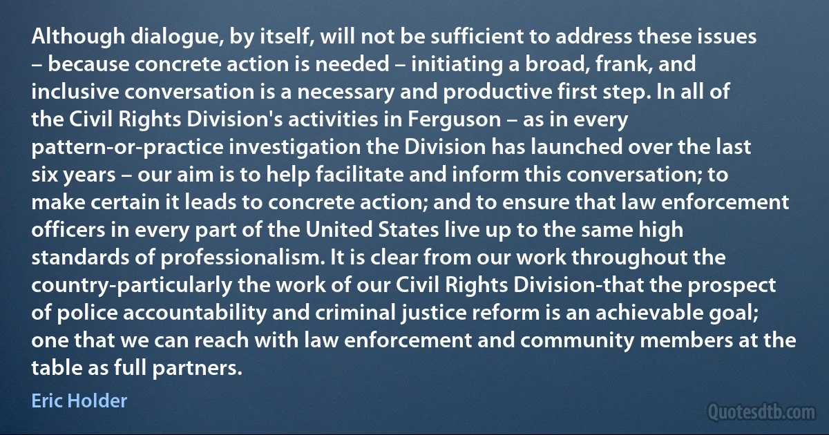 Although dialogue, by itself, will not be sufficient to address these issues – because concrete action is needed – initiating a broad, frank, and inclusive conversation is a necessary and productive first step. In all of the Civil Rights Division's activities in Ferguson – as in every pattern-or-practice investigation the Division has launched over the last six years – our aim is to help facilitate and inform this conversation; to make certain it leads to concrete action; and to ensure that law enforcement officers in every part of the United States live up to the same high standards of professionalism. It is clear from our work throughout the country-particularly the work of our Civil Rights Division-that the prospect of police accountability and criminal justice reform is an achievable goal; one that we can reach with law enforcement and community members at the table as full partners. (Eric Holder)