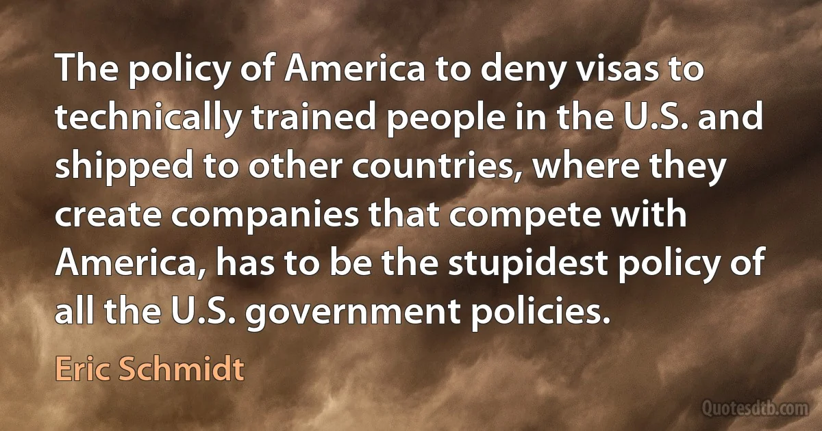 The policy of America to deny visas to technically trained people in the U.S. and shipped to other countries, where they create companies that compete with America, has to be the stupidest policy of all the U.S. government policies. (Eric Schmidt)