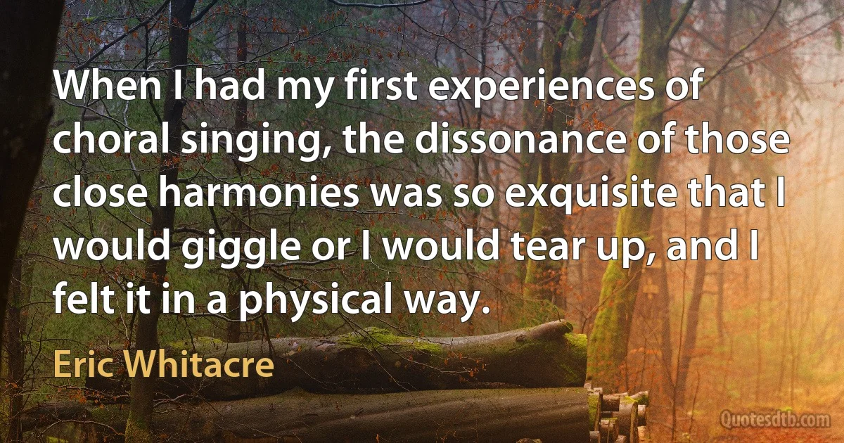 When I had my first experiences of choral singing, the dissonance of those close harmonies was so exquisite that I would giggle or I would tear up, and I felt it in a physical way. (Eric Whitacre)