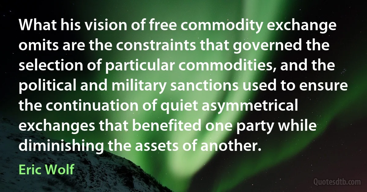 What his vision of free commodity exchange omits are the constraints that governed the selection of particular commodities, and the political and military sanctions used to ensure the continuation of quiet asymmetrical exchanges that benefited one party while diminishing the assets of another. (Eric Wolf)