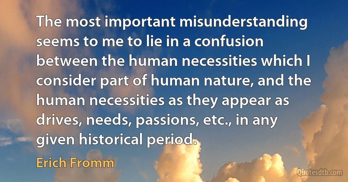 The most important misunderstanding seems to me to lie in a confusion between the human necessities which I consider part of human nature, and the human necessities as they appear as drives, needs, passions, etc., in any given historical period. (Erich Fromm)