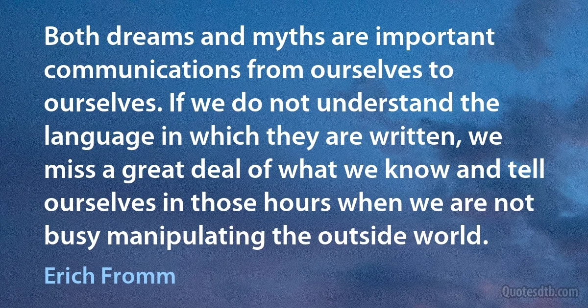 Both dreams and myths are important communications from ourselves to ourselves. If we do not understand the language in which they are written, we miss a great deal of what we know and tell ourselves in those hours when we are not busy manipulating the outside world. (Erich Fromm)