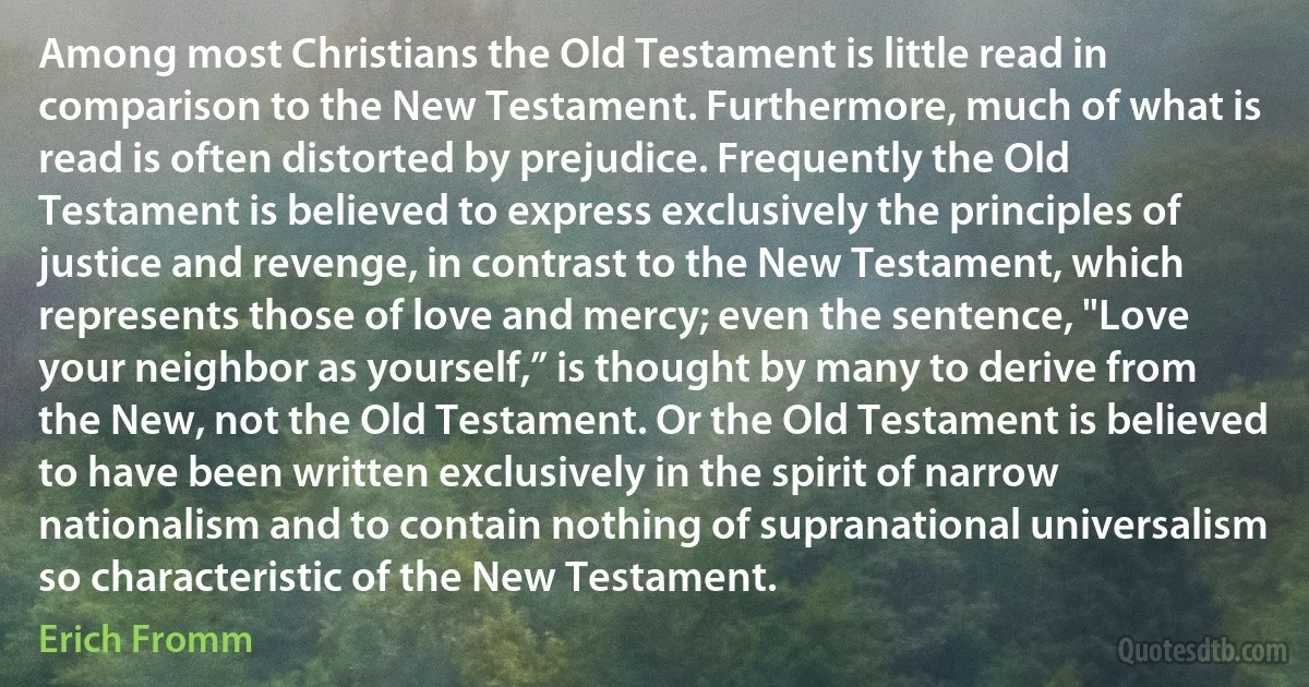 Among most Christians the Old Testament is little read in comparison to the New Testament. Furthermore, much of what is read is often distorted by prejudice. Frequently the Old Testament is believed to express exclusively the principles of justice and revenge, in contrast to the New Testament, which represents those of love and mercy; even the sentence, "Love your neighbor as yourself,” is thought by many to derive from the New, not the Old Testament. Or the Old Testament is believed to have been written exclusively in the spirit of narrow nationalism and to contain nothing of supranational universalism so characteristic of the New Testament. (Erich Fromm)