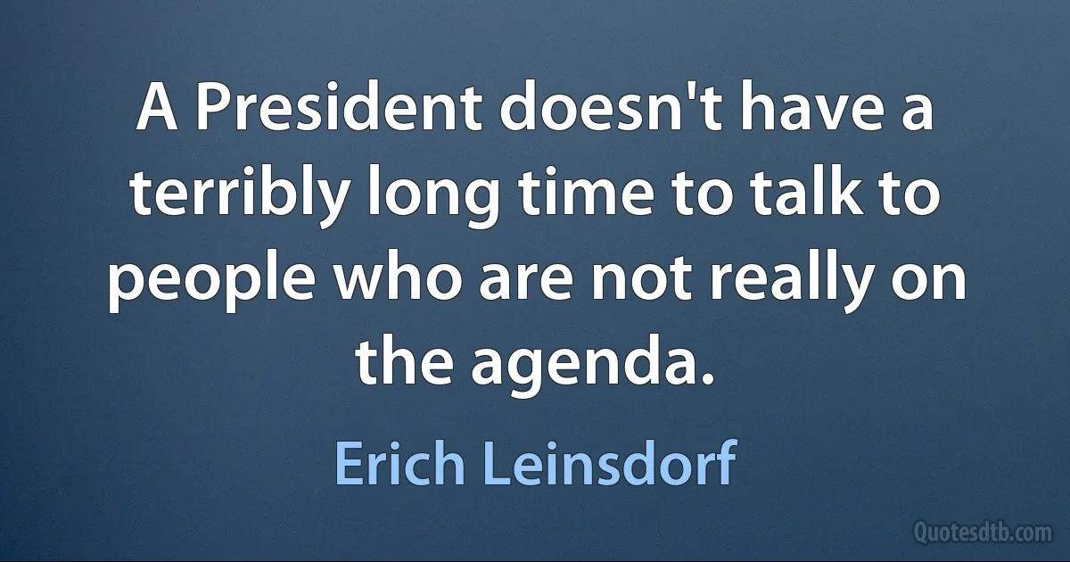 A President doesn't have a terribly long time to talk to people who are not really on the agenda. (Erich Leinsdorf)