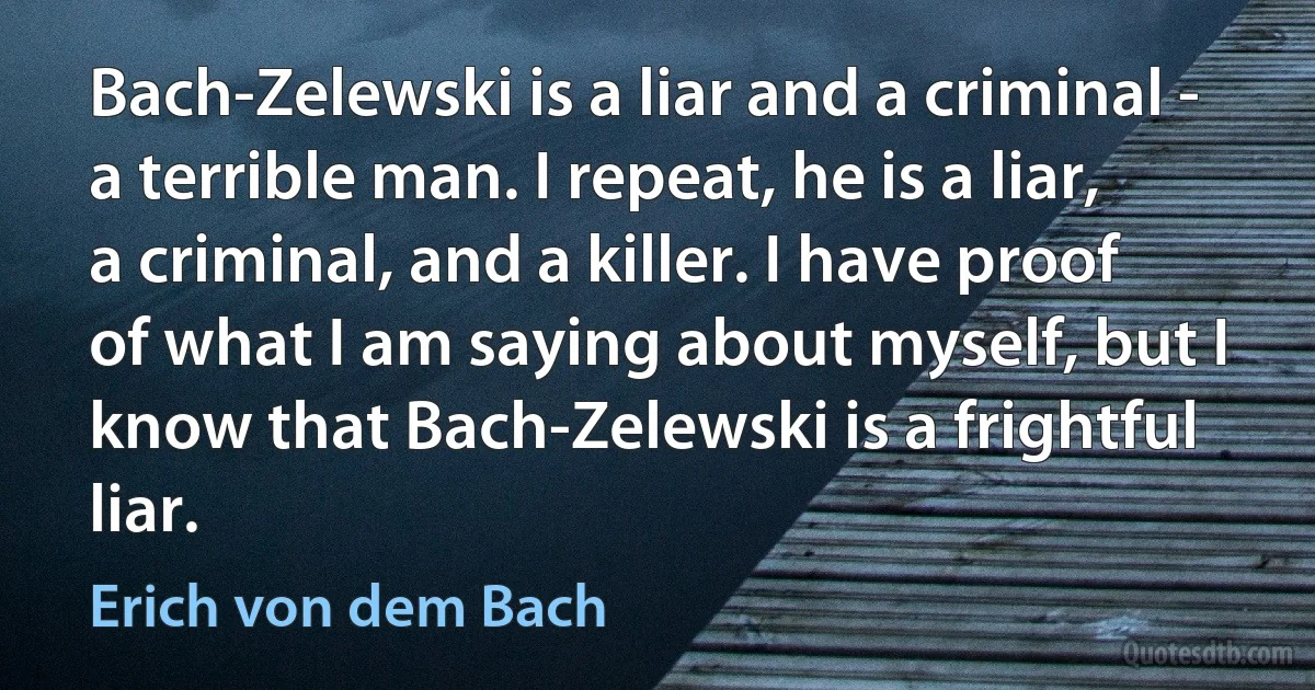 Bach-Zelewski is a liar and a criminal - a terrible man. I repeat, he is a liar, a criminal, and a killer. I have proof of what I am saying about myself, but I know that Bach-Zelewski is a frightful liar. (Erich von dem Bach)