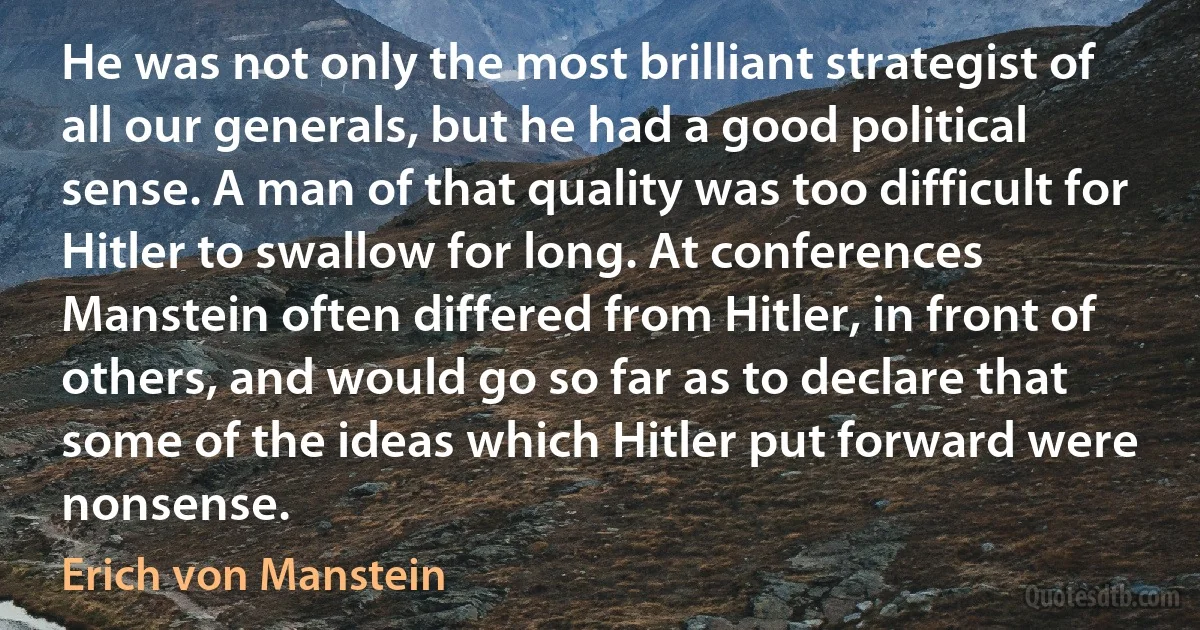 He was not only the most brilliant strategist of all our generals, but he had a good political sense. A man of that quality was too difficult for Hitler to swallow for long. At conferences Manstein often differed from Hitler, in front of others, and would go so far as to declare that some of the ideas which Hitler put forward were nonsense. (Erich von Manstein)