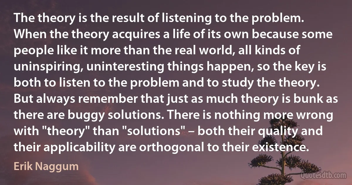 The theory is the result of listening to the problem. When the theory acquires a life of its own because some people like it more than the real world, all kinds of uninspiring, uninteresting things happen, so the key is both to listen to the problem and to study the theory. But always remember that just as much theory is bunk as there are buggy solutions. There is nothing more wrong with "theory" than "solutions" – both their quality and their applicability are orthogonal to their existence. (Erik Naggum)