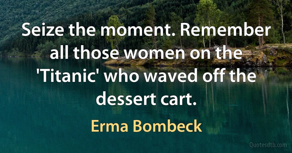 Seize the moment. Remember all those women on the 'Titanic' who waved off the dessert cart. (Erma Bombeck)