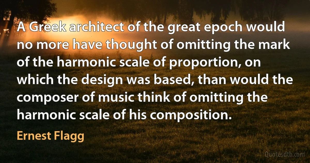 A Greek architect of the great epoch would no more have thought of omitting the mark of the harmonic scale of proportion, on which the design was based, than would the composer of music think of omitting the harmonic scale of his composition. (Ernest Flagg)