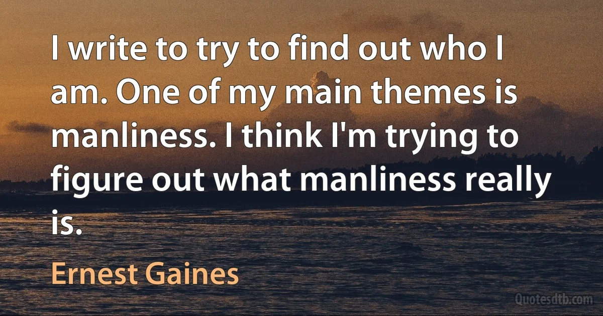 I write to try to find out who I am. One of my main themes is manliness. I think I'm trying to figure out what manliness really is. (Ernest Gaines)