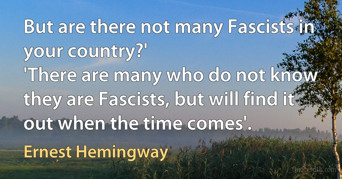 But are there not many Fascists in your country?'
'There are many who do not know they are Fascists, but will find it out when the time comes'. (Ernest Hemingway)