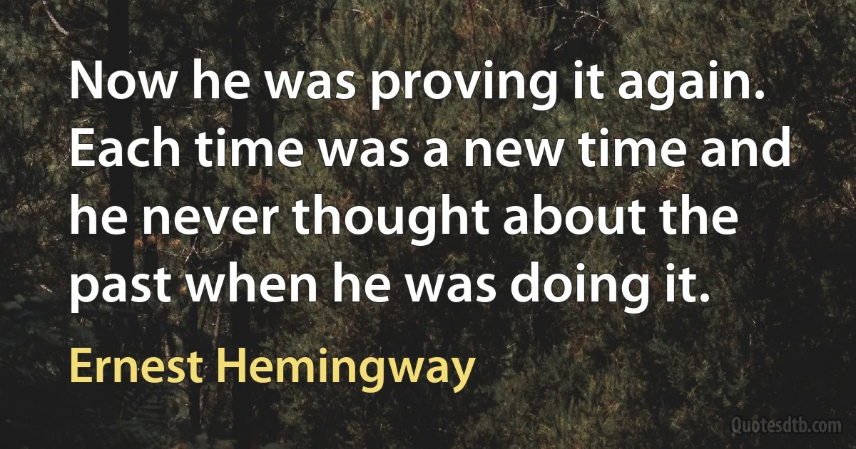 Now he was proving it again. Each time was a new time and he never thought about the past when he was doing it. (Ernest Hemingway)