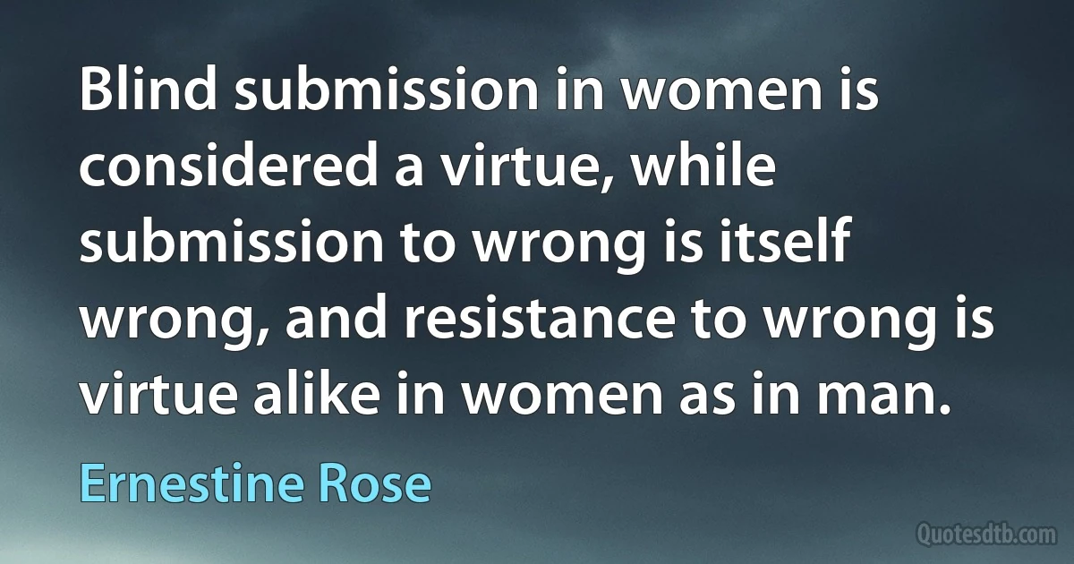 Blind submission in women is considered a virtue, while submission to wrong is itself wrong, and resistance to wrong is virtue alike in women as in man. (Ernestine Rose)