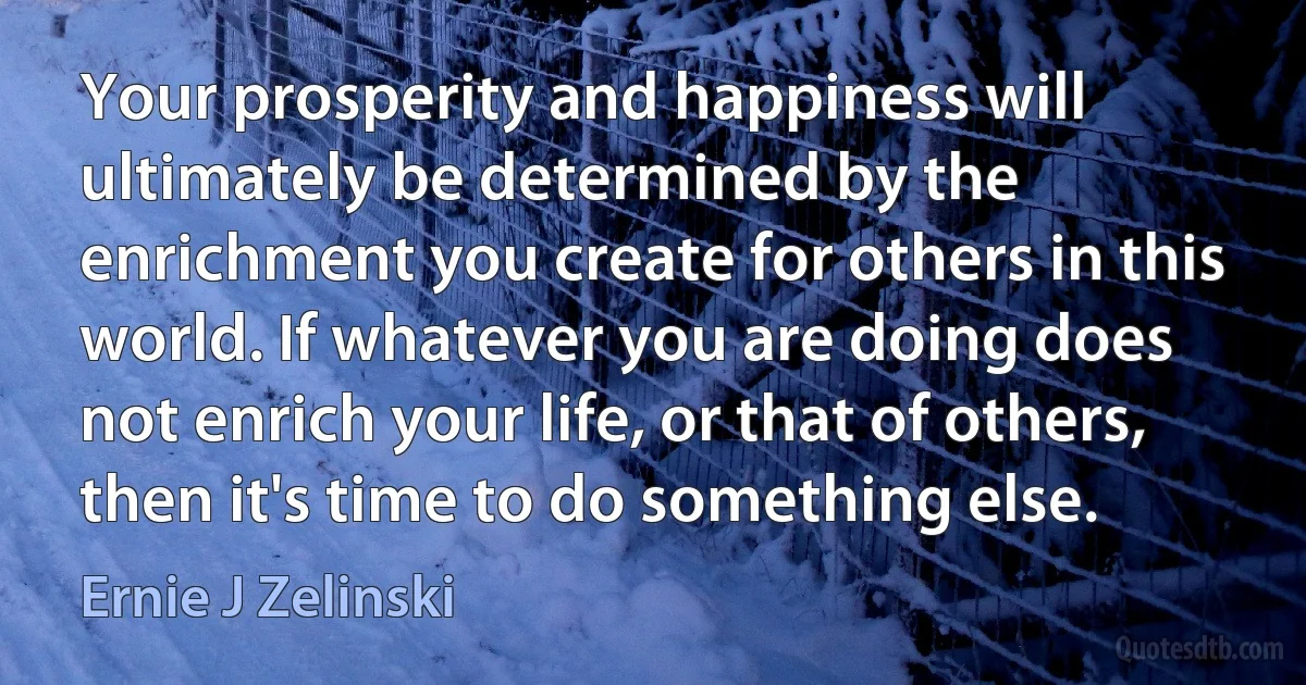 Your prosperity and happiness will ultimately be determined by the enrichment you create for others in this world. If whatever you are doing does not enrich your life, or that of others, then it's time to do something else. (Ernie J Zelinski)