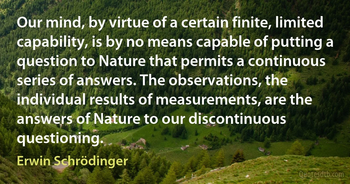 Our mind, by virtue of a certain finite, limited capability, is by no means capable of putting a question to Nature that permits a continuous series of answers. The observations, the individual results of measurements, are the answers of Nature to our discontinuous questioning. (Erwin Schrödinger)