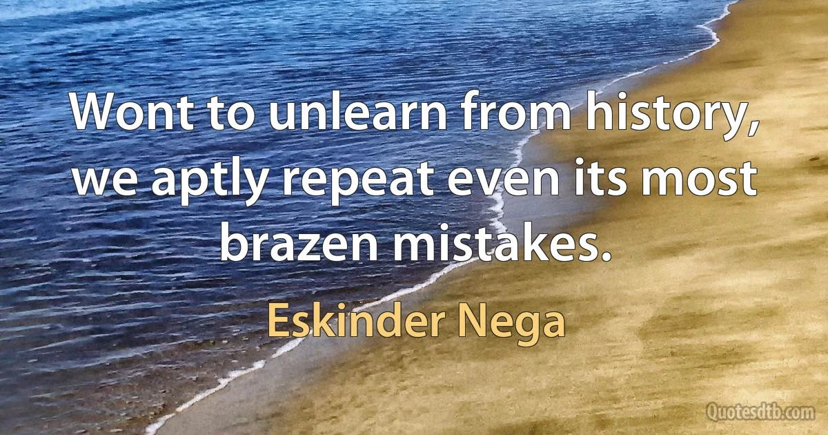 Wont to unlearn from history, we aptly repeat even its most brazen mistakes. (Eskinder Nega)