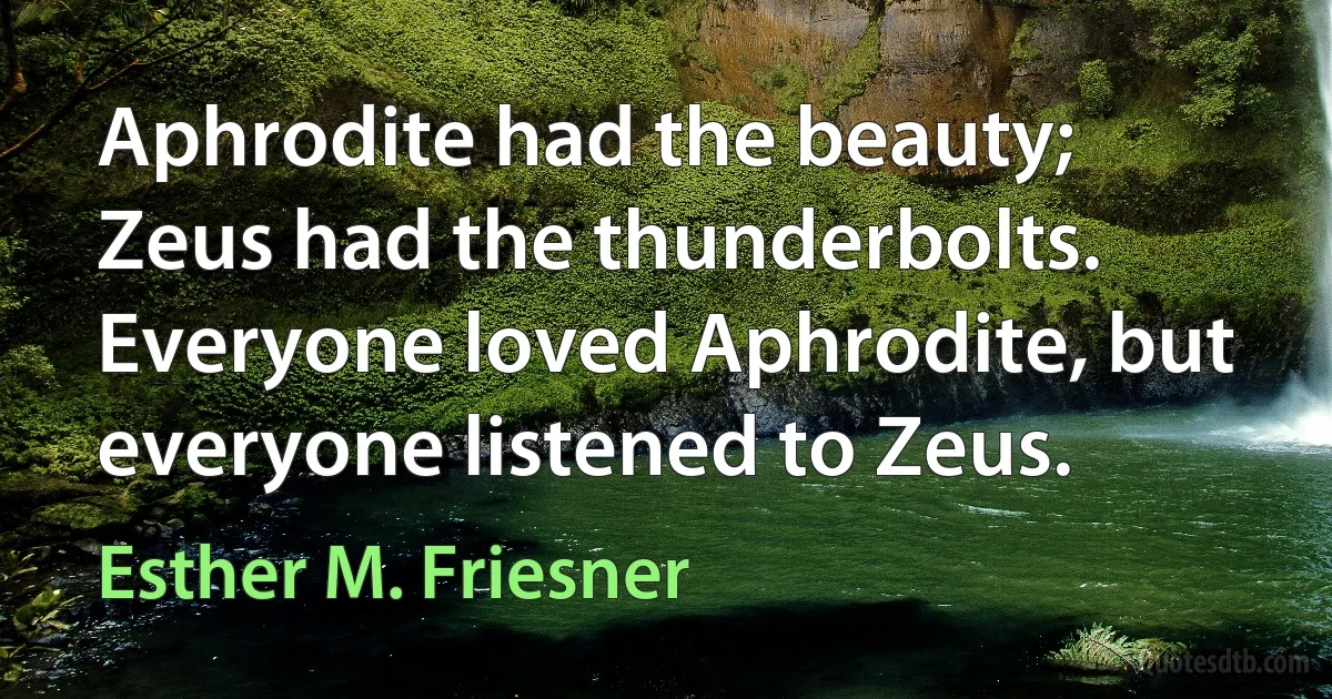 Aphrodite had the beauty; Zeus had the thunderbolts. Everyone loved Aphrodite, but everyone listened to Zeus. (Esther M. Friesner)