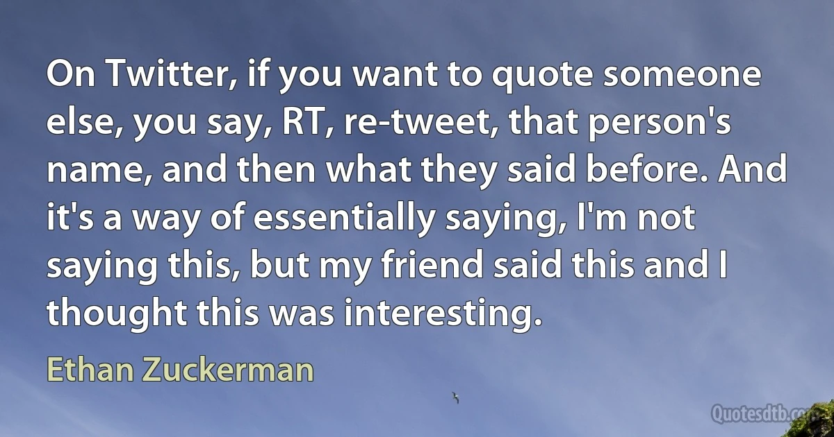 On Twitter, if you want to quote someone else, you say, RT, re-tweet, that person's name, and then what they said before. And it's a way of essentially saying, I'm not saying this, but my friend said this and I thought this was interesting. (Ethan Zuckerman)