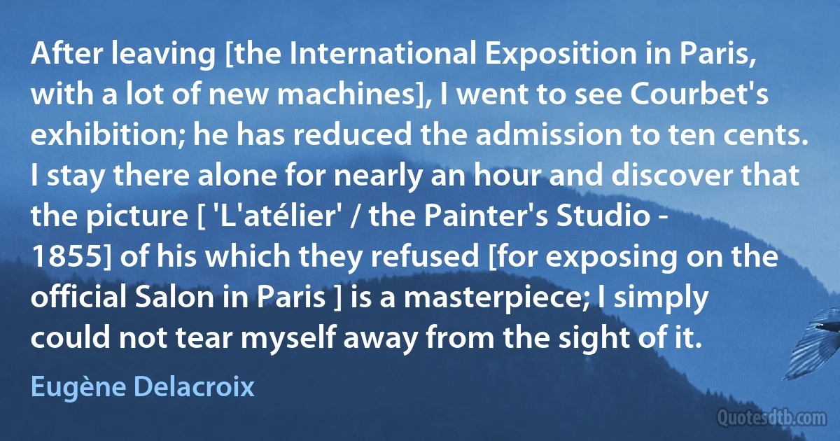 After leaving [the International Exposition in Paris, with a lot of new machines], I went to see Courbet's exhibition; he has reduced the admission to ten cents. I stay there alone for nearly an hour and discover that the picture [ 'L'atélier' / the Painter's Studio - 1855] of his which they refused [for exposing on the official Salon in Paris ] is a masterpiece; I simply could not tear myself away from the sight of it. (Eugène Delacroix)