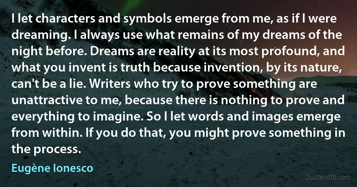 I let characters and symbols emerge from me, as if I were dreaming. I always use what remains of my dreams of the night before. Dreams are reality at its most profound, and what you invent is truth because invention, by its nature, can't be a lie. Writers who try to prove something are unattractive to me, because there is nothing to prove and everything to imagine. So I let words and images emerge from within. If you do that, you might prove something in the process. (Eugène Ionesco)