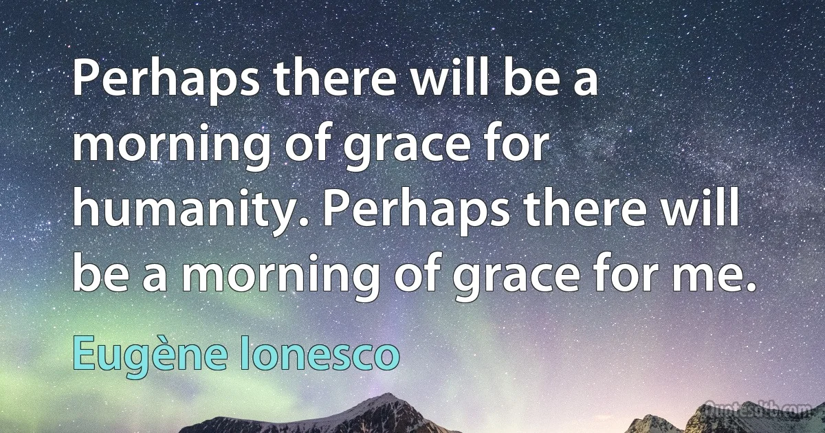 Perhaps there will be a morning of grace for humanity. Perhaps there will be a morning of grace for me. (Eugène Ionesco)