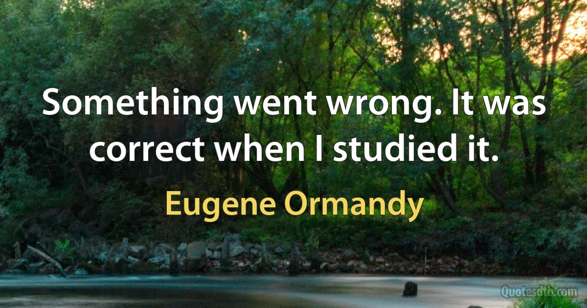 Something went wrong. It was correct when I studied it. (Eugene Ormandy)