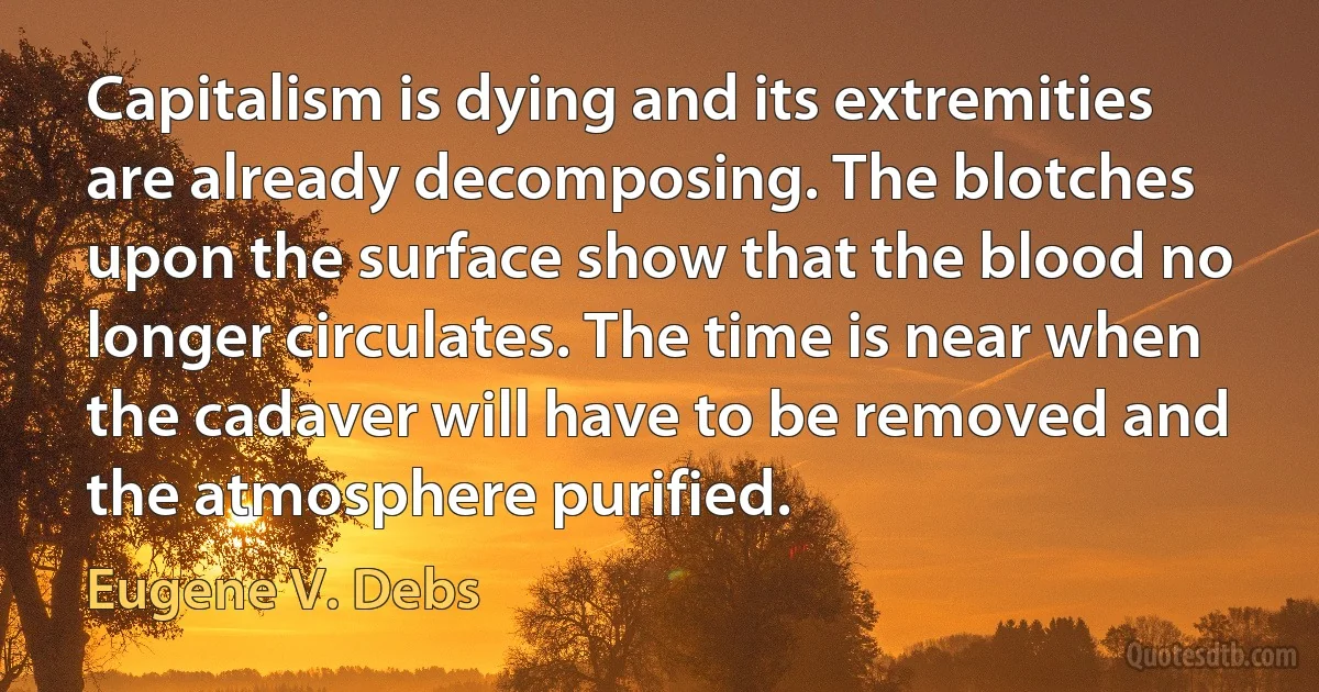 Capitalism is dying and its extremities are already decomposing. The blotches upon the surface show that the blood no longer circulates. The time is near when the cadaver will have to be removed and the atmosphere purified. (Eugene V. Debs)