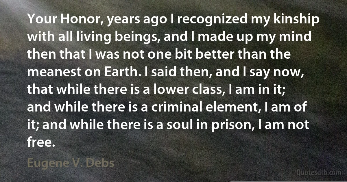 Your Honor, years ago I recognized my kinship with all living beings, and I made up my mind then that I was not one bit better than the meanest on Earth. I said then, and I say now, that while there is a lower class, I am in it; and while there is a criminal element, I am of it; and while there is a soul in prison, I am not free. (Eugene V. Debs)