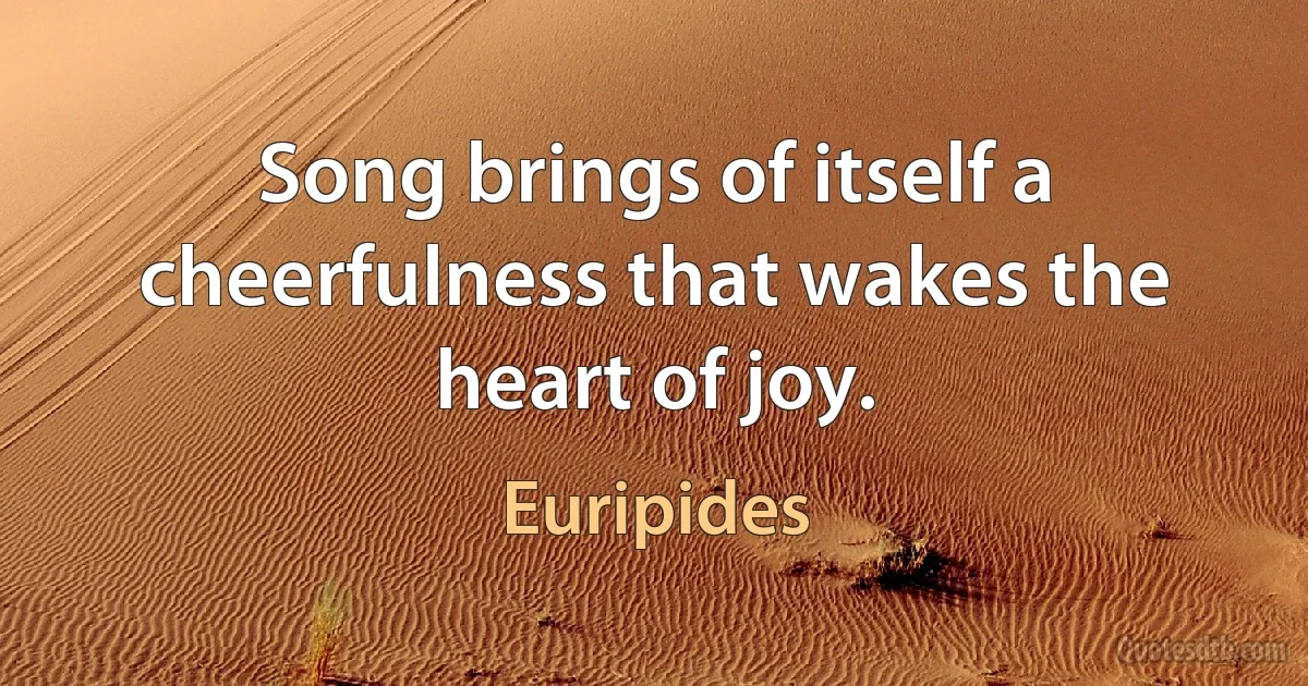 Song brings of itself a cheerfulness that wakes the heart of joy. (Euripides)