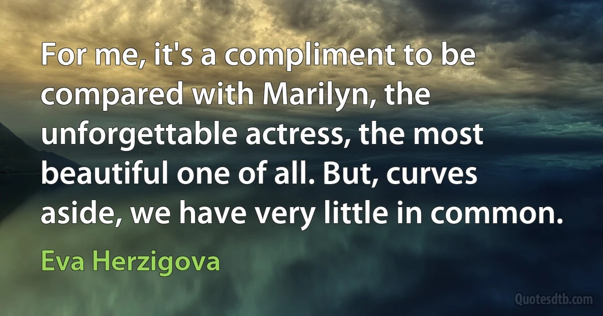 For me, it's a compliment to be compared with Marilyn, the unforgettable actress, the most beautiful one of all. But, curves aside, we have very little in common. (Eva Herzigova)