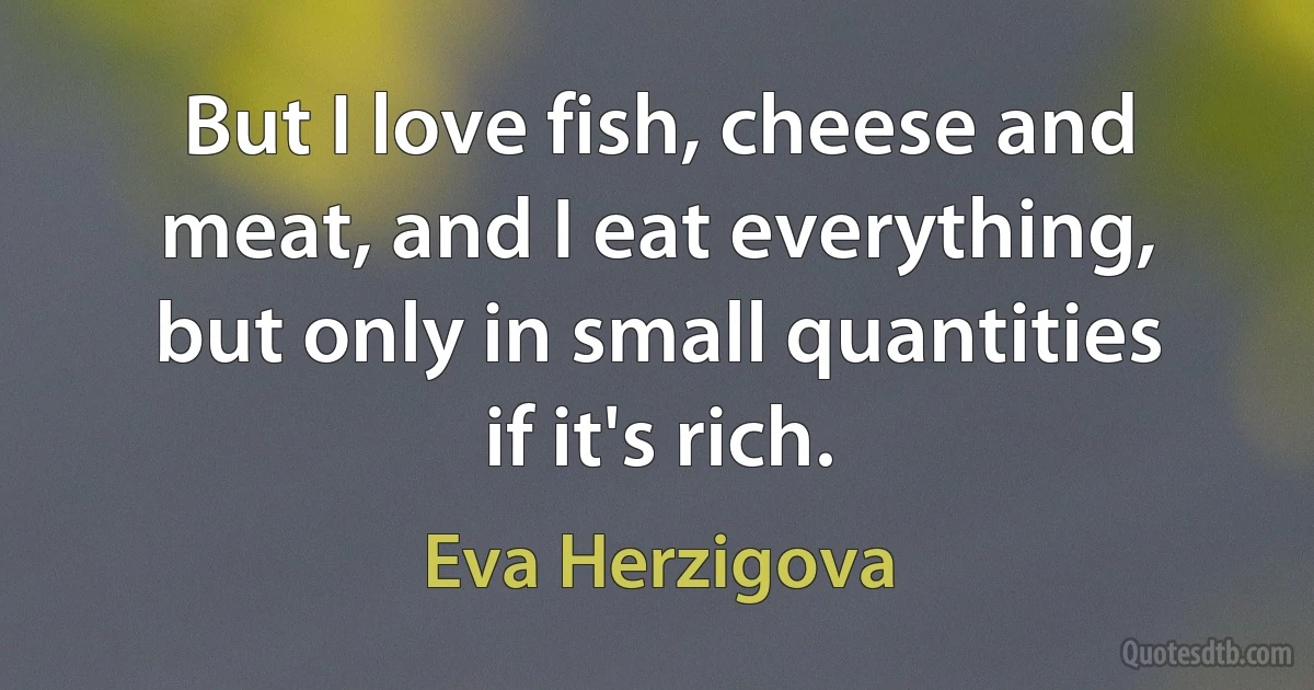 But I love fish, cheese and meat, and I eat everything, but only in small quantities if it's rich. (Eva Herzigova)