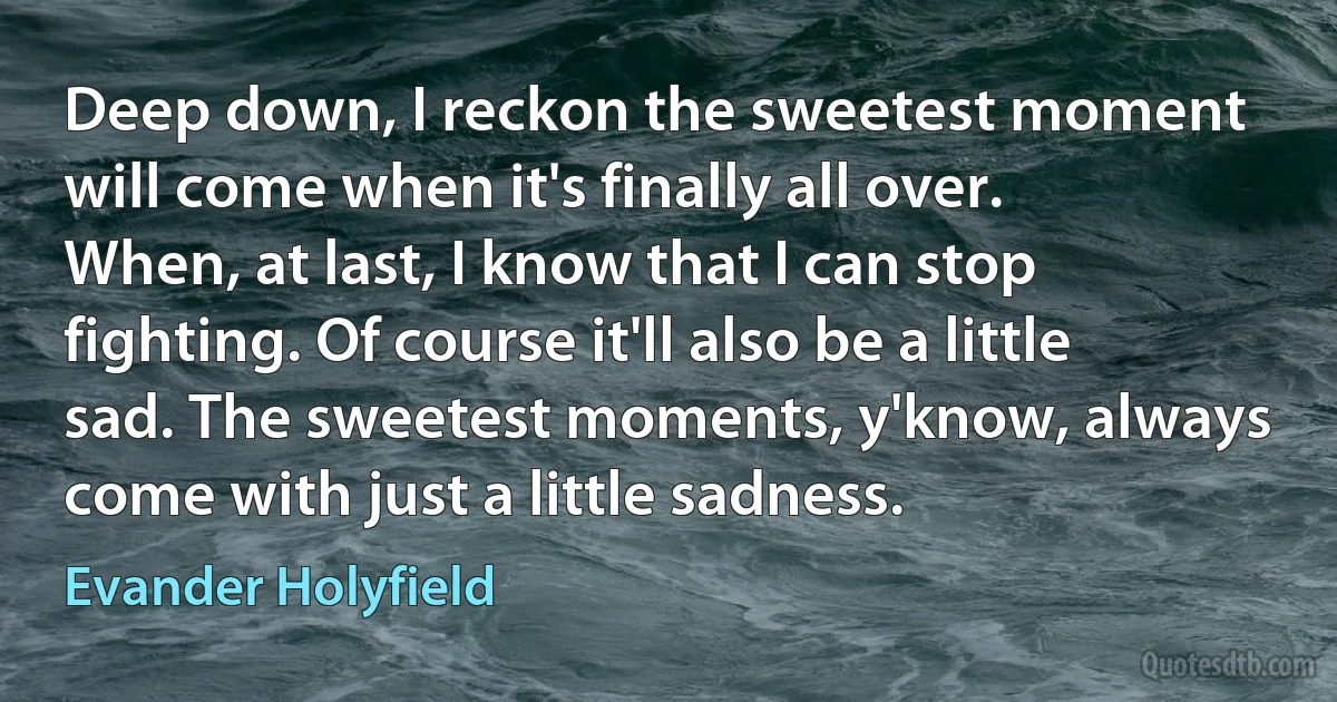 Deep down, I reckon the sweetest moment will come when it's finally all over. When, at last, I know that I can stop fighting. Of course it'll also be a little sad. The sweetest moments, y'know, always come with just a little sadness. (Evander Holyfield)