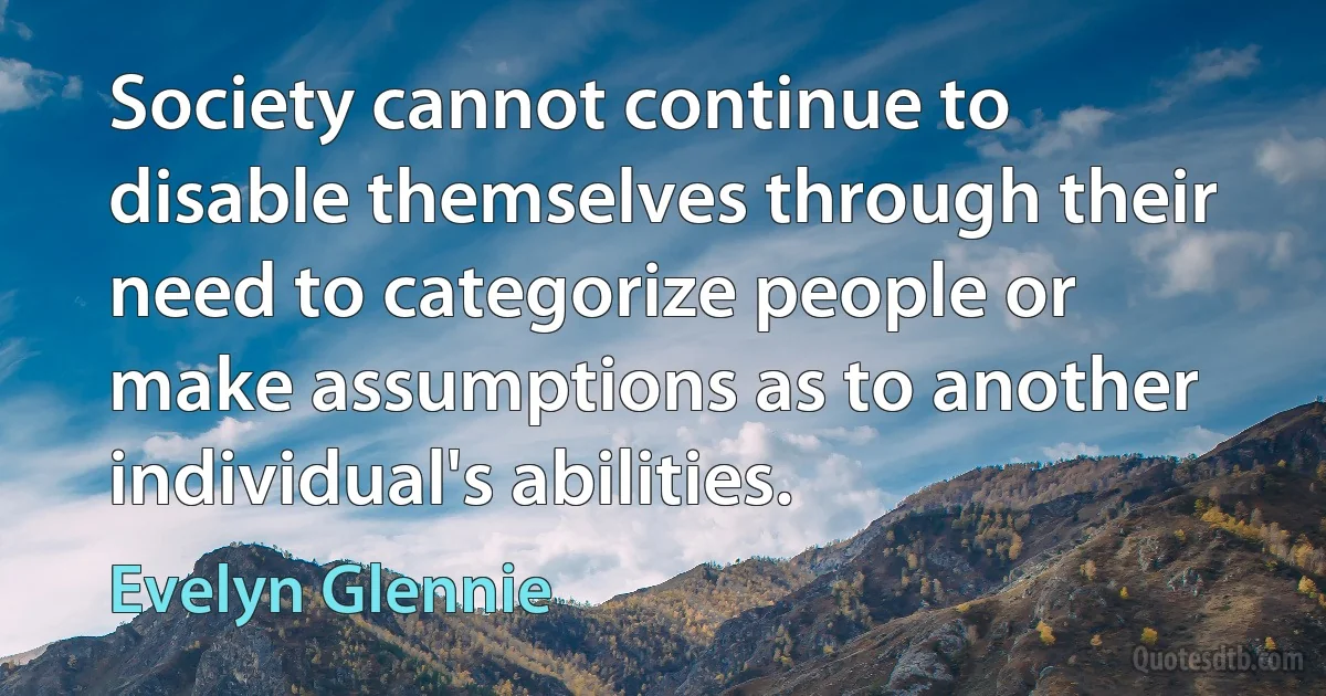 Society cannot continue to disable themselves through their need to categorize people or make assumptions as to another individual's abilities. (Evelyn Glennie)